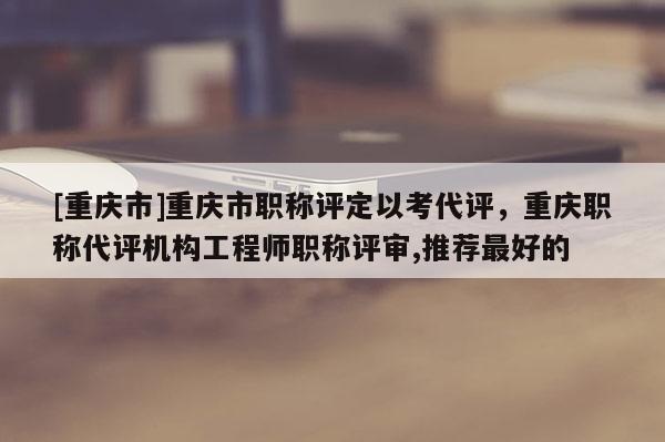 [重慶市]重慶市職稱評(píng)定以考代評(píng)，重慶職稱代評(píng)機(jī)構(gòu)工程師職稱評(píng)審,推薦最好的