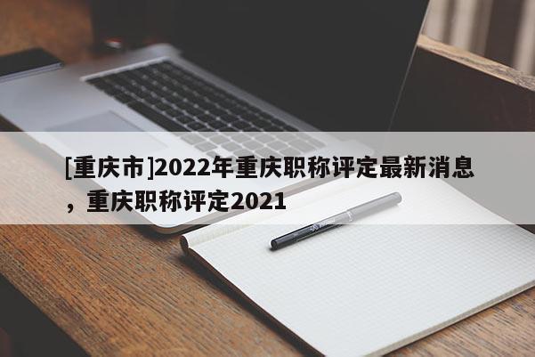 [重慶市]2022年重慶職稱評(píng)定最新消息，重慶職稱評(píng)定2021