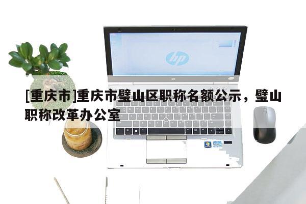 [重慶市]重慶市璧山區(qū)職稱名額公示，璧山職稱改革辦公室