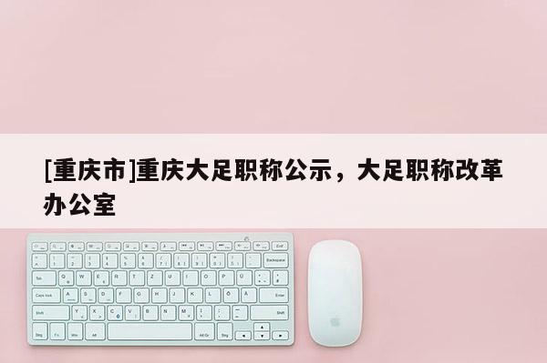 [重慶市]重慶大足職稱公示，大足職稱改革辦公室