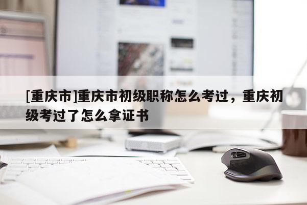 [重慶市]重慶市初級(jí)職稱(chēng)怎么考過(guò)，重慶初級(jí)考過(guò)了怎么拿證書(shū)