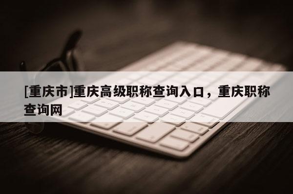 [重慶市]重慶高級職稱查詢入口，重慶職稱查詢網