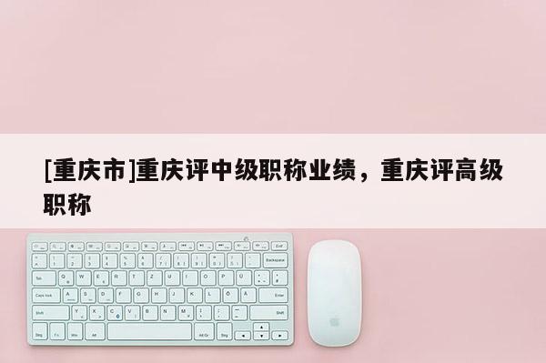 [重慶市]重慶評(píng)中級(jí)職稱(chēng)業(yè)績(jī)，重慶評(píng)高級(jí)職稱(chēng)