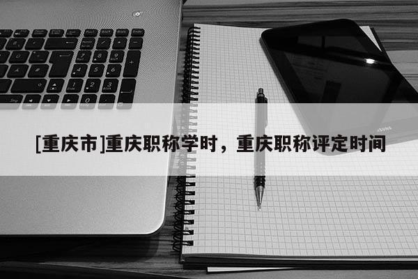 [重慶市]重慶職稱學(xué)時(shí)，重慶職稱評(píng)定時(shí)間
