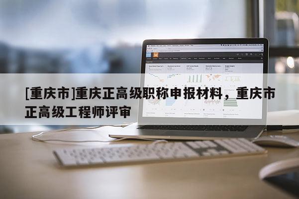 [重慶市]重慶正高級職稱申報材料，重慶市正高級工程師評審