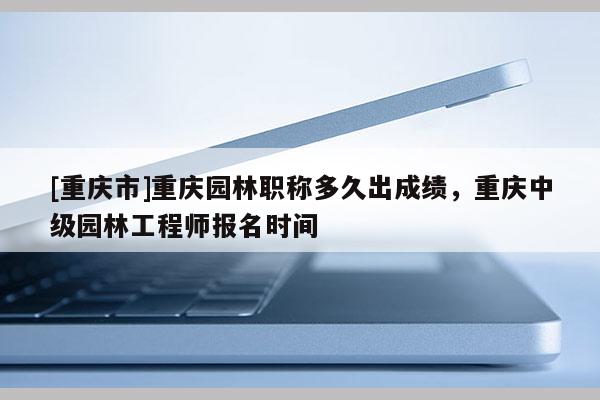 [重慶市]重慶園林職稱多久出成績，重慶中級園林工程師報名時間