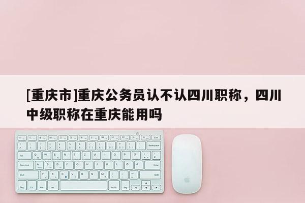 [重慶市]重慶公務員認不認四川職稱，四川中級職稱在重慶能用嗎
