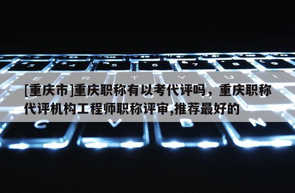 [重慶市]重慶職稱(chēng)有以考代評(píng)嗎，重慶職稱(chēng)代評(píng)機(jī)構(gòu)工程師職稱(chēng)評(píng)審,推薦最好的