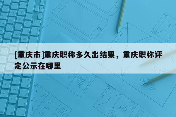 [重慶市]重慶職稱多久出結(jié)果，重慶職稱評(píng)定公示在哪里