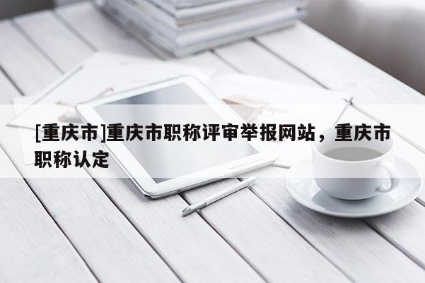[重慶市]重慶市職稱評審舉報網(wǎng)站，重慶市職稱認(rèn)定
