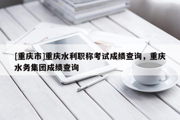 [重慶市]重慶水利職稱考試成績(jī)查詢，重慶水務(wù)集團(tuán)成績(jī)查詢