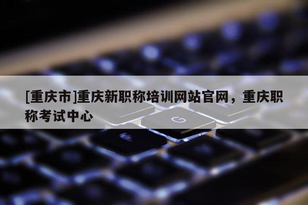 [重慶市]重慶新職稱培訓(xùn)網(wǎng)站官網(wǎng)，重慶職稱考試中心