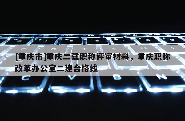[重慶市]重慶二建職稱評審材料，重慶職稱改革辦公室二建合格線