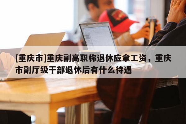 [重慶市]重慶副高職稱退休應(yīng)拿工資，重慶市副廳級(jí)干部退休后有什么待遇