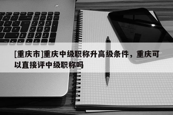 [重慶市]重慶中級職稱升高級條件，重慶可以直接評中級職稱嗎