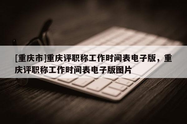 [重慶市]重慶評(píng)職稱工作時(shí)間表電子版，重慶評(píng)職稱工作時(shí)間表電子版圖片