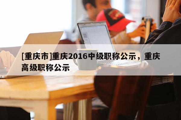 [重慶市]重慶2016中級職稱公示，重慶高級職稱公示