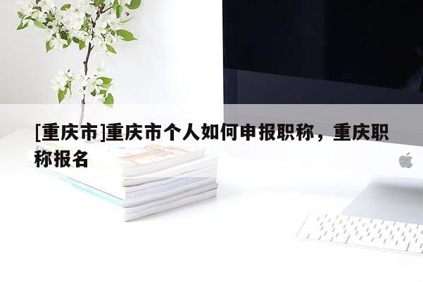 [重慶市]重慶市個人如何申報職稱，重慶職稱報名