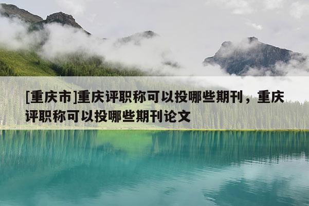 [重慶市]重慶評職稱可以投哪些期刊，重慶評職稱可以投哪些期刊論文
