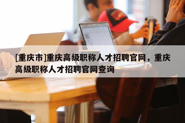 [重慶市]重慶高級(jí)職稱人才招聘官網(wǎng)，重慶高級(jí)職稱人才招聘官網(wǎng)查詢