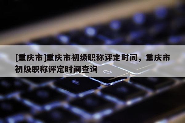[重慶市]重慶市初級(jí)職稱評(píng)定時(shí)間，重慶市初級(jí)職稱評(píng)定時(shí)間查詢