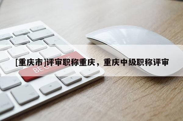 [重慶市]評(píng)審職稱重慶，重慶中級(jí)職稱評(píng)審