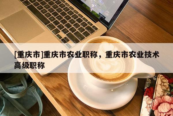 [重慶市]重慶市農(nóng)業(yè)職稱，重慶市農(nóng)業(yè)技術(shù)高級職稱