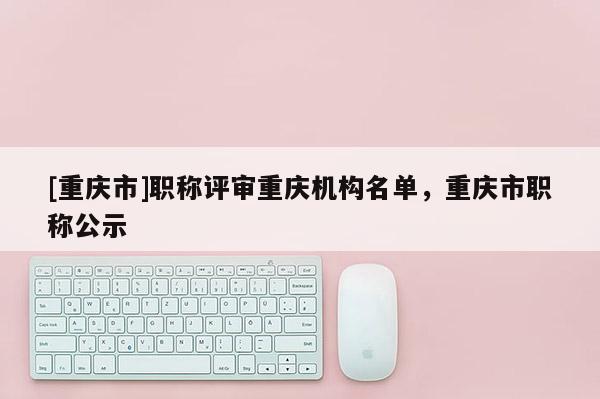 [重慶市]職稱評(píng)審重慶機(jī)構(gòu)名單，重慶市職稱公示