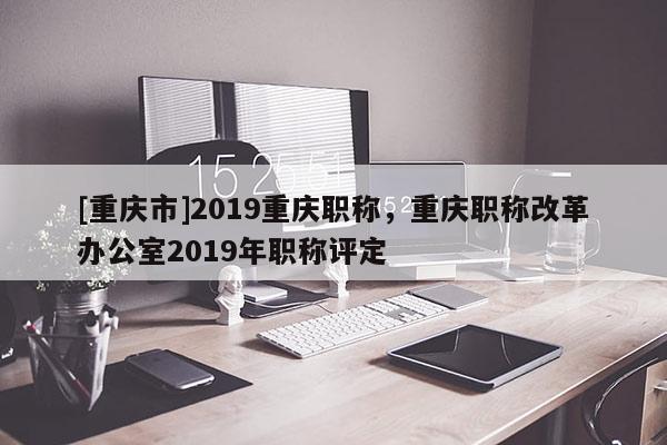 [重慶市]2019重慶職稱，重慶職稱改革辦公室2019年職稱評(píng)定