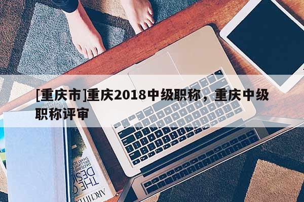 [重慶市]重慶2018中級職稱，重慶中級職稱評審