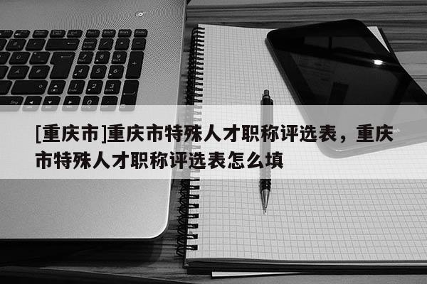 [重慶市]重慶市特殊人才職稱評選表，重慶市特殊人才職稱評選表怎么填