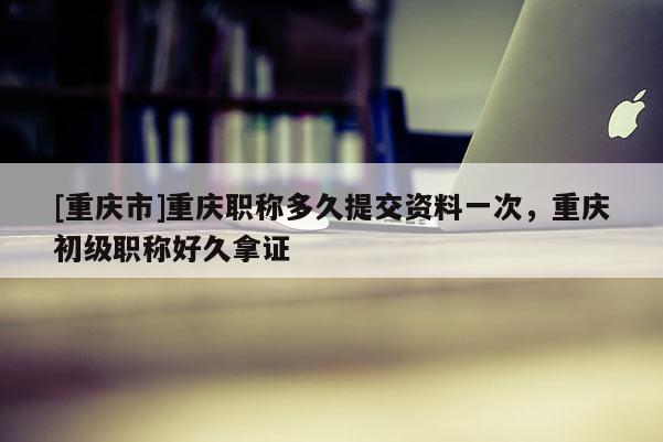 [重慶市]重慶職稱多久提交資料一次，重慶初級職稱好久拿證