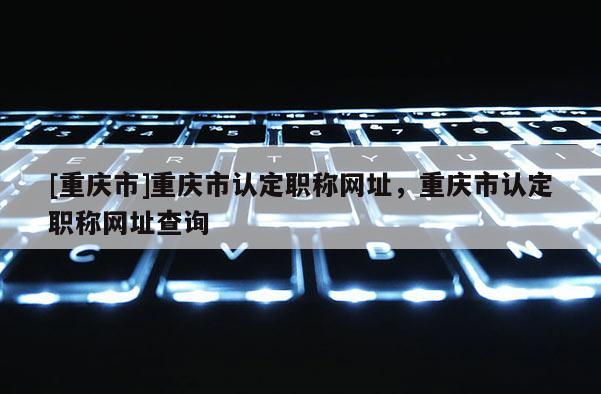 [重慶市]重慶市認(rèn)定職稱網(wǎng)址，重慶市認(rèn)定職稱網(wǎng)址查詢