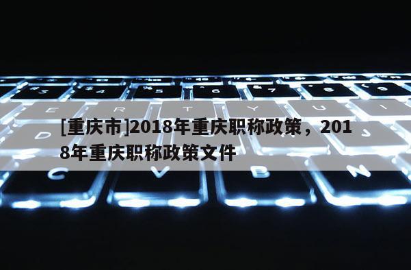 [重慶市]2018年重慶職稱政策，2018年重慶職稱政策文件