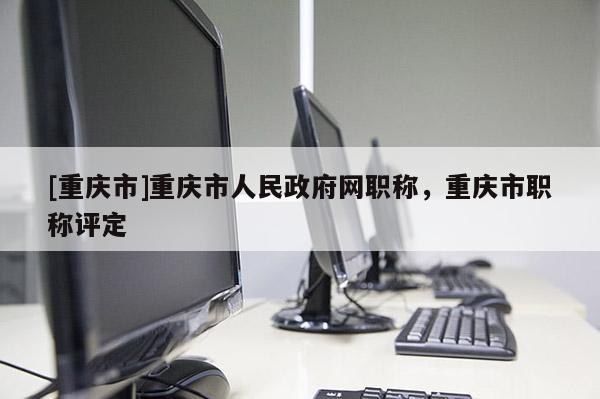 [重慶市]重慶市人民政府網(wǎng)職稱，重慶市職稱評(píng)定