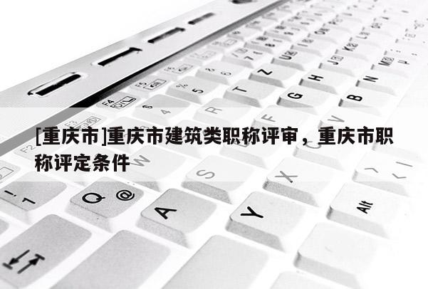 [重慶市]重慶市建筑類職稱評(píng)審，重慶市職稱評(píng)定條件