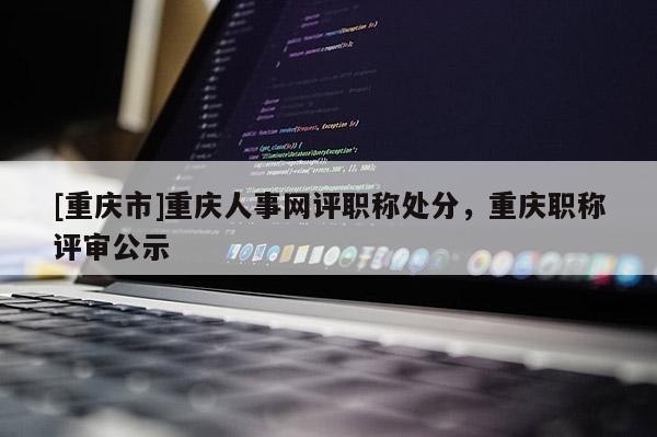 [重慶市]重慶人事網(wǎng)評(píng)職稱處分，重慶職稱評(píng)審公示