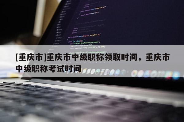 [重慶市]重慶市中級(jí)職稱領(lǐng)取時(shí)間，重慶市中級(jí)職稱考試時(shí)間
