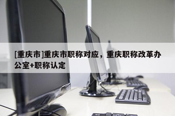 [重慶市]重慶市職稱對應(yīng)，重慶職稱改革辦公室+職稱認(rèn)定