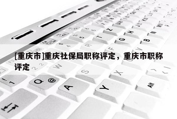 [重慶市]重慶社保局職稱評(píng)定，重慶市職稱評(píng)定
