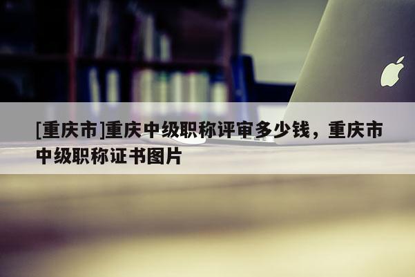 [重慶市]重慶中級職稱評審多少錢，重慶市中級職稱證書圖片