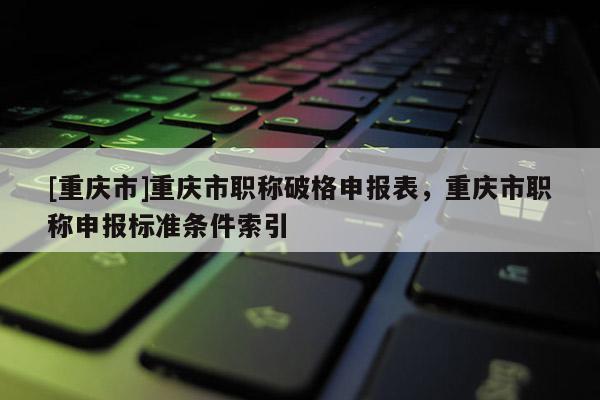 [重慶市]重慶市職稱破格申報表，重慶市職稱申報標準條件索引