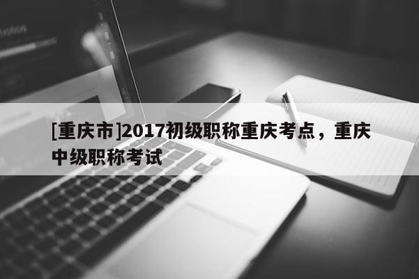 [重慶市]2017初級(jí)職稱重慶考點(diǎn)，重慶中級(jí)職稱考試