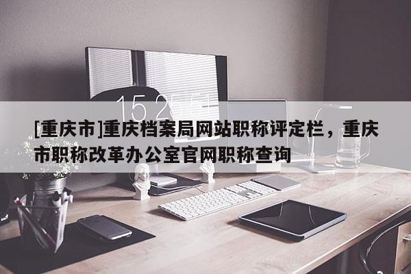 [重慶市]重慶檔案局網(wǎng)站職稱(chēng)評(píng)定欄，重慶市職稱(chēng)改革辦公室官網(wǎng)職稱(chēng)查詢(xún)