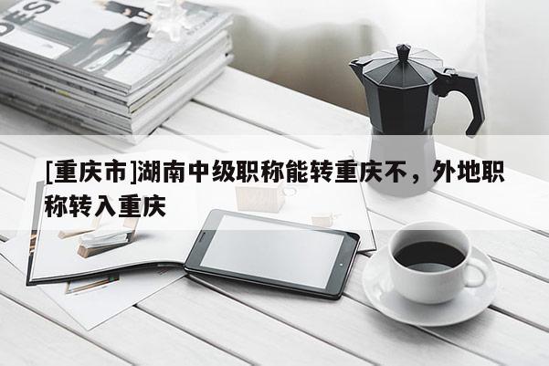 [重慶市]湖南中級(jí)職稱能轉(zhuǎn)重慶不，外地職稱轉(zhuǎn)入重慶