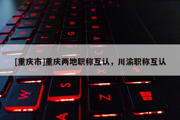 [重慶市]重慶兩地職稱互認(rèn)，川渝職稱互認(rèn)