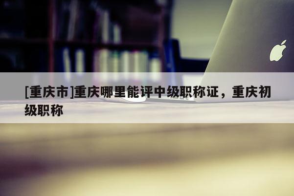 [重慶市]重慶哪里能評中級職稱證，重慶初級職稱
