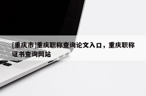 [重慶市]重慶職稱查詢論文入口，重慶職稱證書查詢網(wǎng)站
