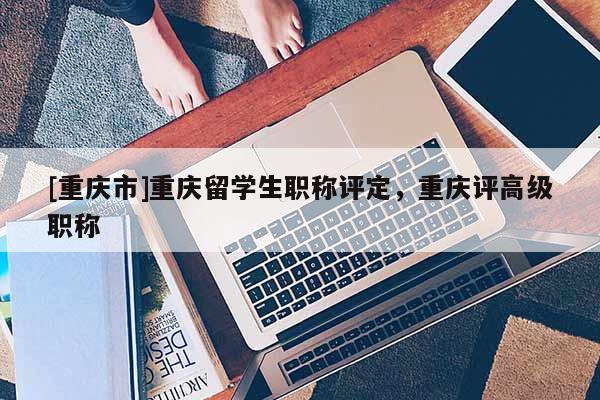 [重慶市]重慶留學(xué)生職稱評定，重慶評高級職稱