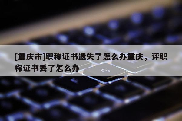 [重慶市]職稱證書遺失了怎么辦重慶，評職稱證書丟了怎么辦